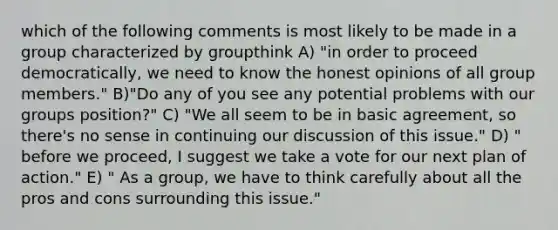 which of the following comments is most likely to be made in a group characterized by groupthink A) "in order to proceed democratically, we need to know the honest opinions of all group members." B)"Do any of you see any potential problems with our groups position?" C) "We all seem to be in basic agreement, so there's no sense in continuing our discussion of this issue." D) " before we proceed, I suggest we take a vote for our next plan of action." E) " As a group, we have to think carefully about all the pros and cons surrounding this issue."