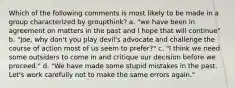 Which of the following comments is most likely to be made in a group characterized by groupthink? a. "we have been in agreement on matters in the past and I hope that will continue" b. "Joe, why don't you play devil's advocate and challenge the course of action most of us seem to prefer?" c. "I think we need some outsiders to come in and critique our decision before we proceed." d. "We have made some stupid mistakes in the past. Let's work carefully not to make the same errors again."