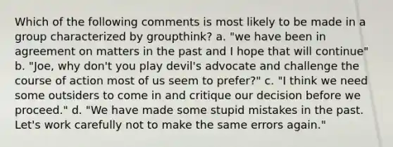 Which of the following comments is most likely to be made in a group characterized by groupthink? a. "we have been in agreement on matters in the past and I hope that will continue" b. "Joe, why don't you play devil's advocate and challenge the course of action most of us seem to prefer?" c. "I think we need some outsiders to come in and critique our decision before we proceed." d. "We have made some stupid mistakes in the past. Let's work carefully not to make the same errors again."