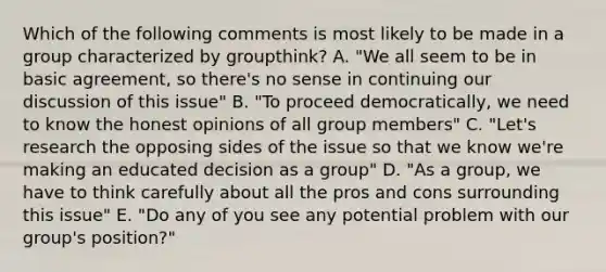 Which of the following comments is most likely to be made in a group characterized by groupthink? A. "We all seem to be in basic agreement, so there's no sense in continuing our discussion of this issue" B. "To proceed democratically, we need to know the honest opinions of all group members" C. "Let's research the opposing sides of the issue so that we know we're making an educated decision as a group" D. "As a group, we have to think carefully about all the pros and cons surrounding this issue" E. "Do any of you see any potential problem with our group's position?"