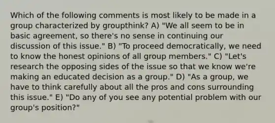 Which of the following comments is most likely to be made in a group characterized by groupthink? A) "We all seem to be in basic agreement, so there's no sense in continuing our discussion of this issue." B) "To proceed democratically, we need to know the honest opinions of all group members." C) "Let's research the opposing sides of the issue so that we know we're making an educated decision as a group." D) "As a group, we have to think carefully about all the pros and cons surrounding this issue." E) "Do any of you see any potential problem with our group's position?"