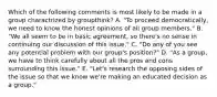 Which of the following comments is most likely to be made in a group charactrized by groupthink? A. "To proceed democratically, we need to know the honest opinions of all group members." B. "We all seem to be in basic agreement, so there's no sense in continuing our discussion of this issue." C. "Do any of you see any potential problem with our group's position?" D. "As a group, we have to think carefully about all the pros and cons surrounding this issue." E. "Let's research the opposing sides of the issue so that we know we're making an educated decision as a group."