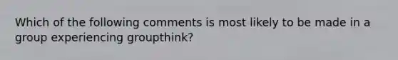 Which of the following comments is most likely to be made in a group experiencing groupthink?