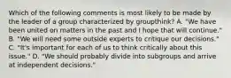 Which of the following comments is most likely to be made by the leader of a group characterized by groupthink? A. "We have been united on matters in the past and I hope that will continue." B. "We will need some outside experts to critique our decisions." C. "It's important for each of us to think critically about this issue." D. "We should probably divide into subgroups and arrive at independent decisions."