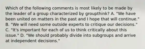 Which of the following comments is most likely to be made by the leader of a group characterized by groupthink? A. "We have been united on matters in the past and I hope that will continue." B. "We will need some outside experts to critique our decisions." C. "It's important for each of us to think critically about this issue." D. "We should probably divide into subgroups and arrive at independent decisions."