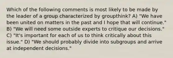 Which of the following comments is most likely to be made by the leader of a group characterized by groupthink? A) "We have been united on matters in the past and I hope that will continue." B) "We will need some outside experts to critique our decisions." C) "It's important for each of us to think critically about this issue." D) "We should probably divide into subgroups and arrive at independent decisions."