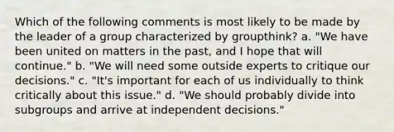 Which of the following comments is most likely to be made by the leader of a group characterized by groupthink? a. "We have been united on matters in the past, and I hope that will continue." b. "We will need some outside experts to critique our decisions." c. "It's important for each of us individually to think critically about this issue." d. "We should probably divide into subgroups and arrive at independent decisions."