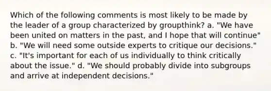 Which of the following comments is most likely to be made by the leader of a group characterized by groupthink? a. "We have been united on matters in the past, and I hope that will continue" b. "We will need some outside experts to critique our decisions." c. "It's important for each of us individually to think critically about the issue." d. "We should probably divide into subgroups and arrive at independent decisions."