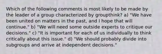 Which of the following comments is most likely to be made by the leader of a group characterized by groupthink? a) "We have been united on matters in the past, and I hope that will continue." b) "We will need some outside experts to critique our decisions." c) "It is important for each of us individually to think critically about this issue." d) "We should probably divide into subgroups and arrive at independent decisions."