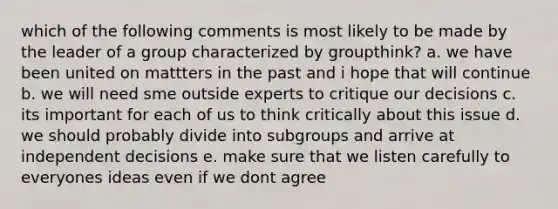 which of the following comments is most likely to be made by the leader of a group characterized by groupthink? a. we have been united on mattters in the past and i hope that will continue b. we will need sme outside experts to critique our decisions c. its important for each of us to think critically about this issue d. we should probably divide into subgroups and arrive at independent decisions e. make sure that we listen carefully to everyones ideas even if we dont agree