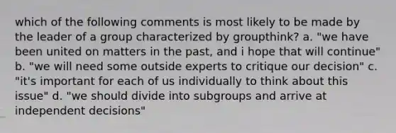 which of the following comments is most likely to be made by the leader of a group characterized by groupthink? a. "we have been united on matters in the past, and i hope that will continue" b. "we will need some outside experts to critique our decision" c. "it's important for each of us individually to think about this issue" d. "we should divide into subgroups and arrive at independent decisions"