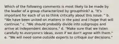 Which of the following comments is most likely to be made by the leader of a group characterized by groupthink? a. "It's important for each of us to think critically about this issue. " b. "We have been united on matters in the past and I hope that will continue." c. "We should probably divide into subgroups and arrive at independent decisions." d. "Make sure that we listen carefully to everyone's ideas, even if we don't agree with them." e. "We will need some outside experts to critique our decisions."