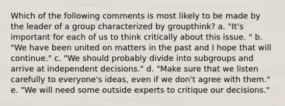 Which of the following comments is most likely to be made by the leader of a group characterized by groupthink? a. "It's important for each of us to think critically about this issue. " b. "We have been united on matters in the past and I hope that will continue." c. "We should probably divide into subgroups and arrive at independent decisions." d. "Make sure that we listen carefully to everyone's ideas, even if we don't agree with them." e. "We will need some outside experts to critique our decisions."