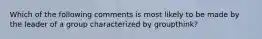 Which of the following comments is most likely to be made by the leader of a group characterized by groupthink?