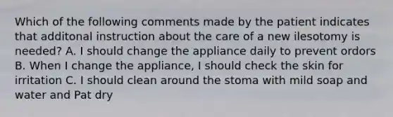 Which of the following comments made by the patient indicates that additonal instruction about the care of a new ilesotomy is needed? A. I should change the appliance daily to prevent ordors B. When I change the appliance, I should check the skin for irritation C. I should clean around the stoma with mild soap and water and Pat dry