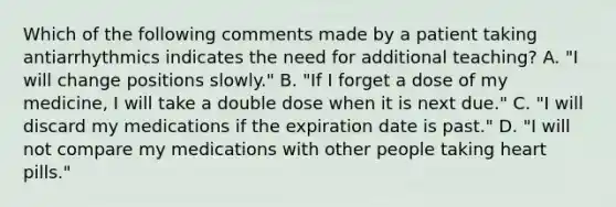 Which of the following comments made by a patient taking antiarrhythmics indicates the need for additional teaching? A. "I will change positions slowly." B. "If I forget a dose of my medicine, I will take a double dose when it is next due." C. "I will discard my medications if the expiration date is past." D. "I will not compare my medications with other people taking heart pills."