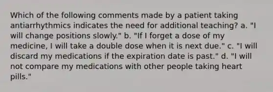 Which of the following comments made by a patient taking antiarrhythmics indicates the need for additional teaching? a. "I will change positions slowly." b. "If I forget a dose of my medicine, I will take a double dose when it is next due." c. "I will discard my medications if the expiration date is past." d. "I will not compare my medications with other people taking heart pills."