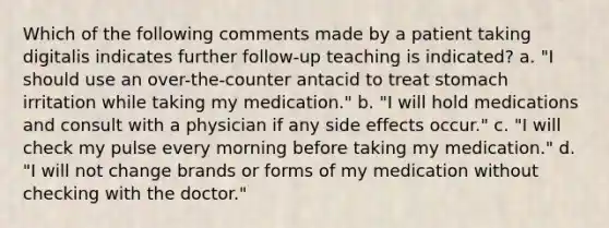 Which of the following comments made by a patient taking digitalis indicates further follow-up teaching is indicated? a. "I should use an over-the-counter antacid to treat stomach irritation while taking my medication." b. "I will hold medications and consult with a physician if any side effects occur." c. "I will check my pulse every morning before taking my medication." d. "I will not change brands or forms of my medication without checking with the doctor."