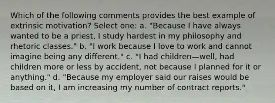 Which of the following comments provides the best example of extrinsic motivation? Select one: a. "Because I have always wanted to be a priest, I study hardest in my philosophy and rhetoric classes." b. "I work because I love to work and cannot imagine being any different." c. "I had children—well, had children more or less by accident, not because I planned for it or anything." d. "Because my employer said our raises would be based on it, I am increasing my number of contract reports."