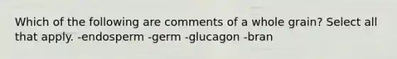 Which of the following are comments of a whole grain? Select all that apply. -endosperm -germ -glucagon -bran