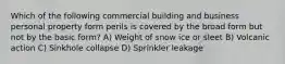 Which of the following commercial building and business personal property form perils is covered by the broad form but not by the basic form? A) Weight of snow ice or sleet B) Volcanic action C) Sinkhole collapse D) Sprinkler leakage