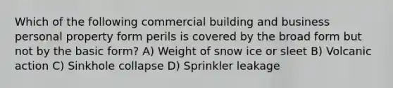 Which of the following commercial building and business personal property form perils is covered by the broad form but not by the basic form? A) Weight of snow ice or sleet B) Volcanic action C) Sinkhole collapse D) Sprinkler leakage