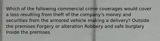 Which of the following commercial crime coverages would cover a loss resulting from theft of the company's money and securities from the armored vehicle making a delivery? Outside the premises Forgery or alteration Robbery and safe burglary Inside the premises