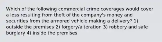 Which of the following commercial crime coverages would cover a loss resulting from theft of the company's money and securities from the armored vehicle making a delivery? 1) outside the premises 2) forgery/alteration 3) robbery and safe burglary 4) inside the premises