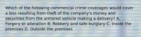 Which of the following commercial crime coverages would cover a loss resulting from theft of the company's money and securities from the armored vehicle making a delivery? A. Forgery or alteration B. Robbery and safe burglary C. Inside the premises D. Outside the premises