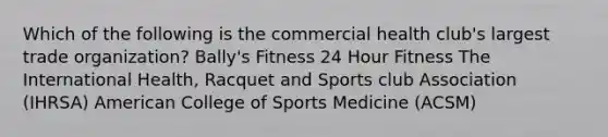 Which of the following is the commercial health club's largest trade organization? Bally's Fitness 24 Hour Fitness The International Health, Racquet and Sports club Association (IHRSA) American College of Sports Medicine (ACSM)