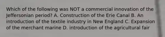 Which of the following was NOT a commercial innovation of the Jeffersonian period? A. Construction of the Erie Canal B. An introduction of the textile industry in New England C. Expansion of the merchant marine D. introduction of the agricultural fair