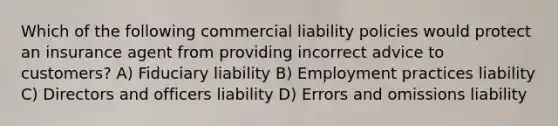 Which of the following commercial liability policies would protect an insurance agent from providing incorrect advice to customers? A) Fiduciary liability B) Employment practices liability C) Directors and officers liability D) Errors and omissions liability