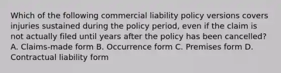 Which of the following commercial liability policy versions covers injuries sustained during the policy period, even if the claim is not actually filed until years after the policy has been cancelled? A. Claims-made form B. Occurrence form C. Premises form D. Contractual liability form