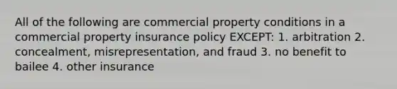 All of the following are commercial property conditions in a commercial property insurance policy EXCEPT: 1. arbitration 2. concealment, misrepresentation, and fraud 3. no benefit to bailee 4. other insurance