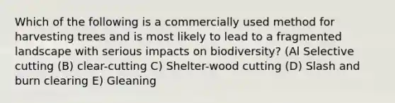 Which of the following is a commercially used method for harvesting trees and is most likely to lead to a fragmented landscape with serious impacts on biodiversity? (Al Selective cutting (B) clear-cutting C) Shelter-wood cutting (D) Slash and burn clearing E) Gleaning