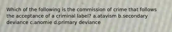 Which of the following is the commission of crime that follows the acceptance of a criminal label? a.atavism b.secondary deviance c.anomie d.primary deviance