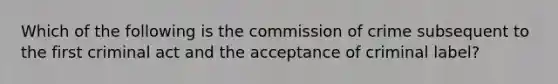 Which of the following is the commission of crime subsequent to the first criminal act and the acceptance of criminal label?