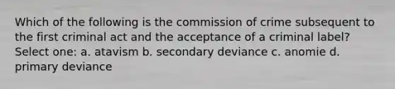 Which of the following is the commission of crime subsequent to the first criminal act and the acceptance of a criminal label? Select one: a. atavism b. secondary deviance c. anomie d. primary deviance