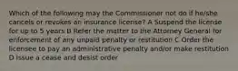 Which of the following may the Commissioner not do if he/she cancels or revokes an insurance license? A Suspend the license for up to 5 years B Refer the matter to the Attorney General for enforcement of any unpaid penalty or restitution C Order the licensee to pay an administrative penalty and/or make restitution D Issue a cease and desist order