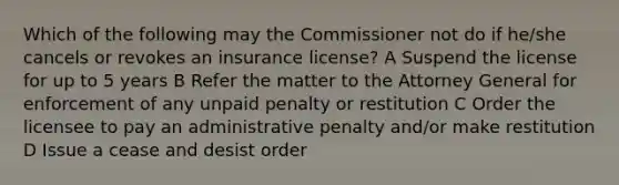 Which of the following may the Commissioner not do if he/she cancels or revokes an insurance license? A Suspend the license for up to 5 years B Refer the matter to the Attorney General for enforcement of any unpaid penalty or restitution C Order the licensee to pay an administrative penalty and/or make restitution D Issue a cease and desist order