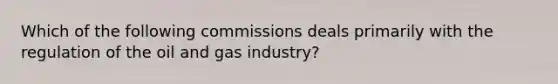 Which of the following commissions deals primarily with the regulation of the oil and gas industry?