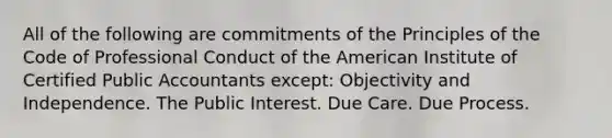 All of the following are commitments of the Principles of the Code of Professional Conduct of the American Institute of Certified Public Accountants except: Objectivity and Independence. The Public Interest. Due Care. Due Process.