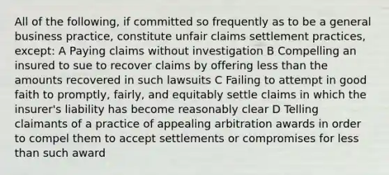 All of the following, if committed so frequently as to be a general business practice, constitute unfair claims settlement practices, except: A Paying claims without investigation B Compelling an insured to sue to recover claims by offering less than the amounts recovered in such lawsuits C Failing to attempt in good faith to promptly, fairly, and equitably settle claims in which the insurer's liability has become reasonably clear D Telling claimants of a practice of appealing arbitration awards in order to compel them to accept settlements or compromises for less than such award