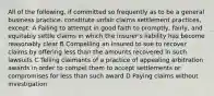 All of the following, if committed so frequently as to be a general business practice, constitute unfair claims settlement practices, except: A Failing to attempt in good faith to promptly, fairly, and equitably settle claims in which the insurer's liability has become reasonably clear B Compelling an insured to sue to recover claims by offering less than the amounts recovered in such lawsuits C Telling claimants of a practice of appealing arbitration awards in order to compel them to accept settlements or compromises for less than such award D Paying claims without investigation