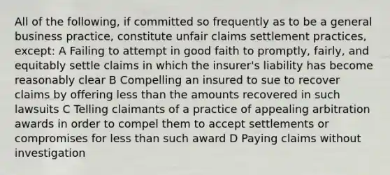 All of the following, if committed so frequently as to be a general business practice, constitute unfair claims settlement practices, except: A Failing to attempt in good faith to promptly, fairly, and equitably settle claims in which the insurer's liability has become reasonably clear B Compelling an insured to sue to recover claims by offering less than the amounts recovered in such lawsuits C Telling claimants of a practice of appealing arbitration awards in order to compel them to accept settlements or compromises for less than such award D Paying claims without investigation