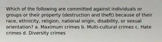 Which of the following are committed against individuals or groups or their property (destruction and theft) because of their race, ethnicity, religion, national origin, disability, or sexual orientation? a. Maximum crimes b. Multi-cultural crimes c. Hate crimes d. Diversity crimes