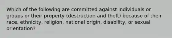 Which of the following are committed against individuals or groups or their property (destruction and theft) because of their race, ethnicity, religion, national origin, disability, or sexual orientation?