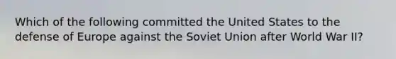 Which of the following committed the United States to the defense of Europe against the Soviet Union after World War II?