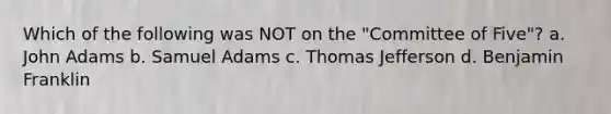 Which of the following was NOT on the "Committee of Five"? a. John Adams b. Samuel Adams c. Thomas Jefferson d. Benjamin Franklin