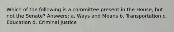 Which of the following is a committee present in the House, but not the Senate? Answers: a. Ways and Means b. Transportation c. Education d. Criminal Justice